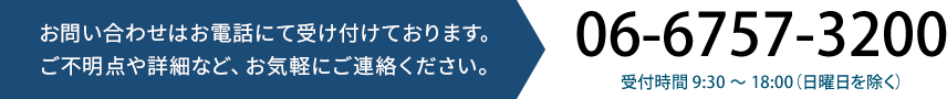 お問い合わせはお電話にて受け付けております。ご不明点や詳細など、お気軽にご連絡ください。06-6757-3200 受付時間 9:30 〜 18:00(日曜日を除く)